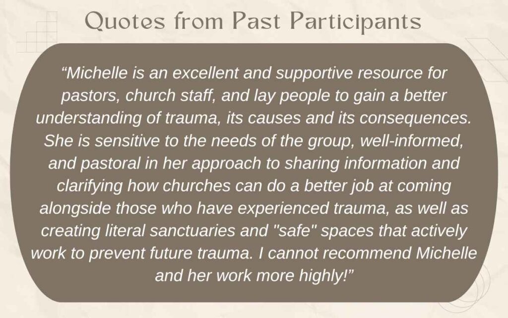 Text reads: “Michelle is an excellent and supportive resource for pastors, church staff, and lay people to gain a better understanding of trauma, its causes and its consequences. She is sensitive to the needs of the group, well-informed, and pastoral in her approach to sharing information and clarifying how churches can do a better job at coming alongside those who have experienced trauma, as well as creating literal sanctuaries and "safe" spaces that actively work to prevent future trauma. I cannot recommend Michelle and her work more highly!”