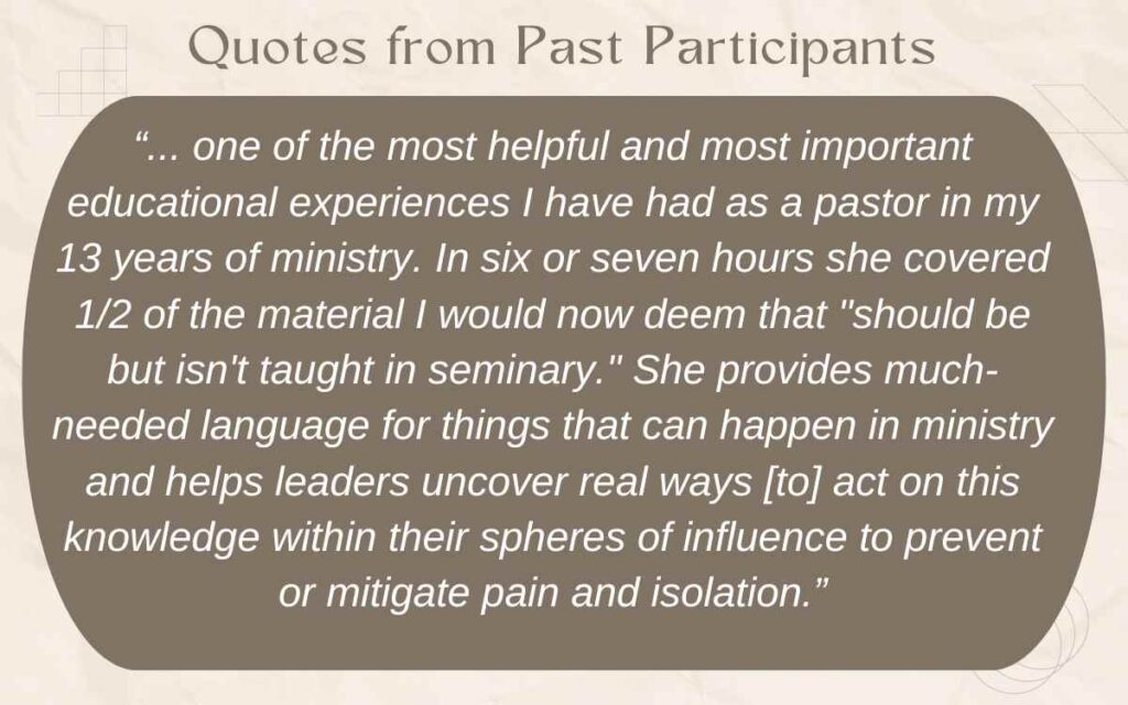 Text on image reads: “... one of the most helpful and most important educational experiences I have had as a pastor in my 13 years of ministry. In six or seven hours she covered 1/2 of the material I would now deem that "should be but isn't taught in seminary." She provides much-needed language for things that can happen in ministry and helps leaders uncover real ways [to] act on this knowledge within their spheres of influence to prevent or mitigate pain and isolation.”